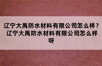 辽宁大禹防水材料有限公司怎么样？ 辽宁大禹防水材料有限公司怎么样呀